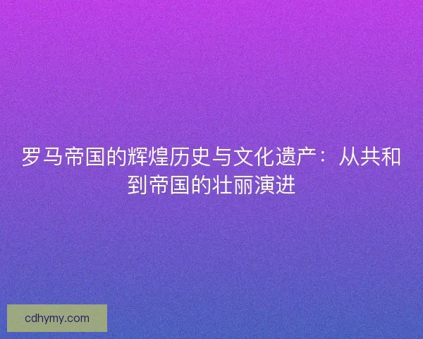 罗马帝国的辉煌历史与文化遗产：从共和到帝国的壮丽演进