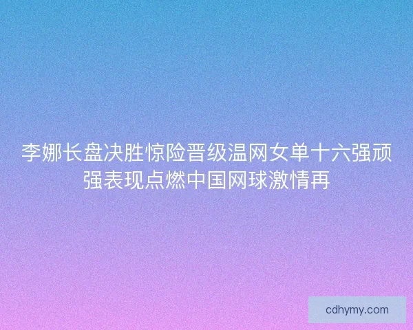 李娜长盘决胜惊险晋级温网女单十六强顽强表现点燃中国网球激情再