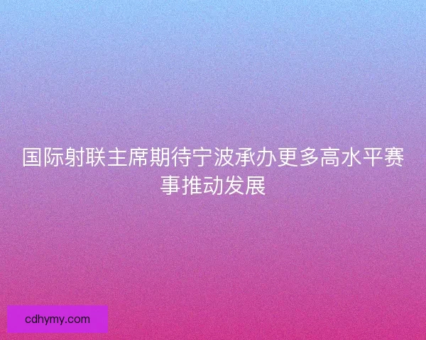 国际射联主席期待宁波承办更多高水平赛事推动发展