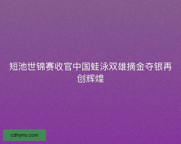 短池世锦赛收官中国蛙泳双雄摘金夺银再创辉煌