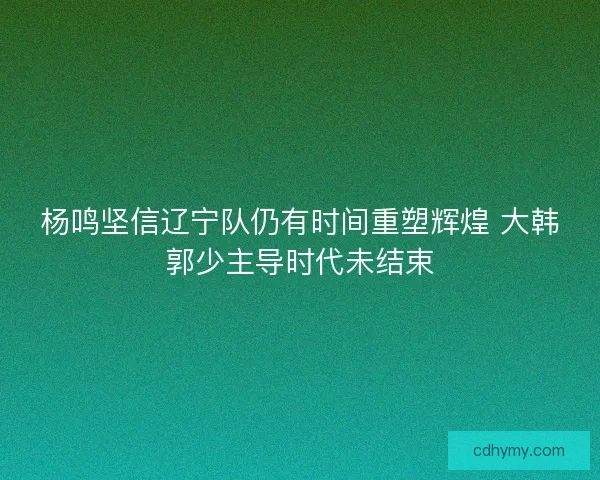 杨鸣坚信辽宁队仍有时间重塑辉煌 大韩郭少主导时代未结束