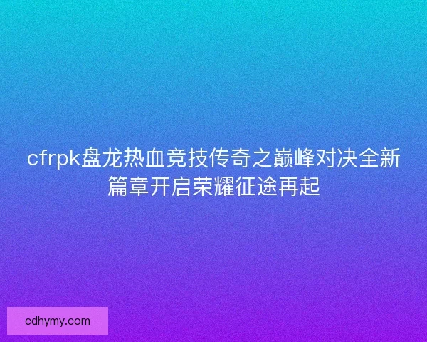 cfrpk盘龙热血竞技传奇之巅峰对决全新篇章开启荣耀征途再起