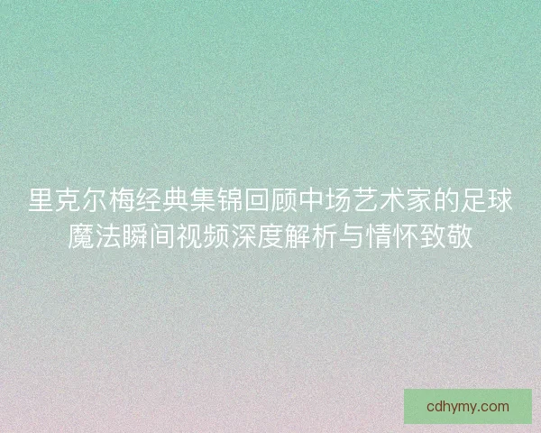 里克尔梅经典集锦回顾中场艺术家的足球魔法瞬间视频深度解析与情怀致敬