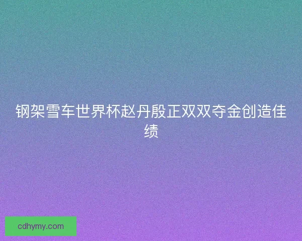 钢架雪车世界杯赵丹殷正双双夺金创造佳绩