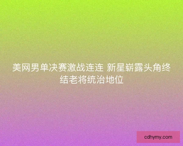 美网男单决赛激战连连 新星崭露头角终结老将统治地位
