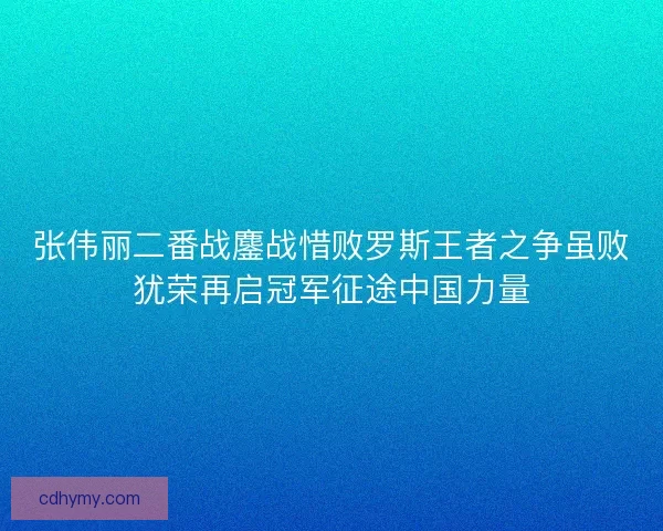 张伟丽二番战鏖战惜败罗斯王者之争虽败犹荣再启冠军征途中国力量